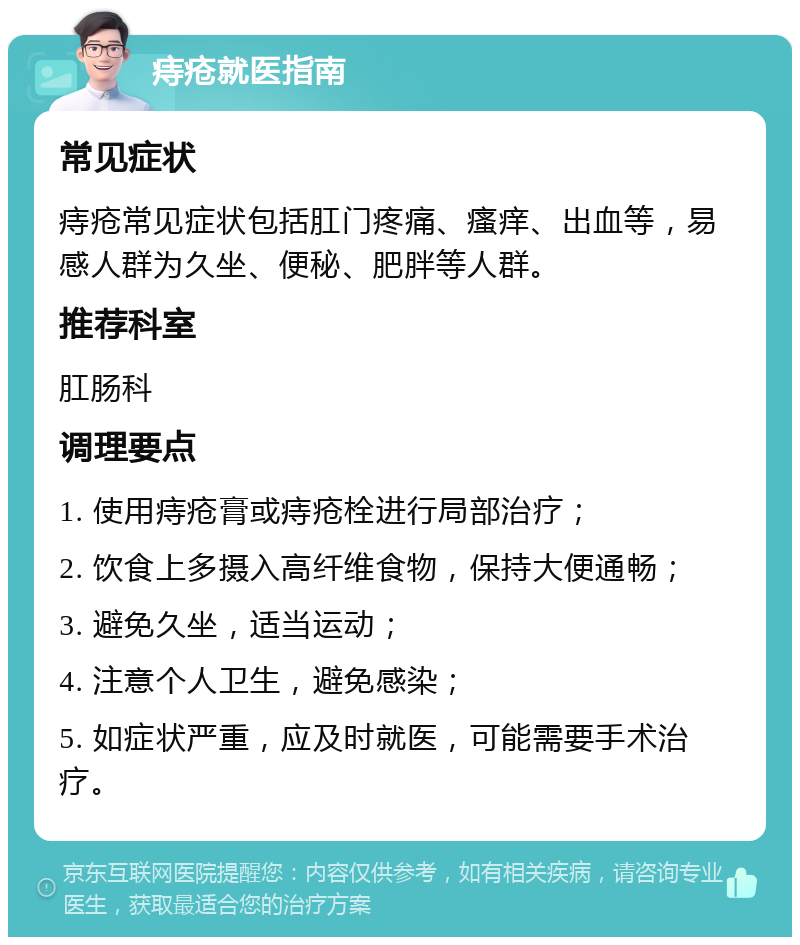 痔疮就医指南 常见症状 痔疮常见症状包括肛门疼痛、瘙痒、出血等，易感人群为久坐、便秘、肥胖等人群。 推荐科室 肛肠科 调理要点 1. 使用痔疮膏或痔疮栓进行局部治疗； 2. 饮食上多摄入高纤维食物，保持大便通畅； 3. 避免久坐，适当运动； 4. 注意个人卫生，避免感染； 5. 如症状严重，应及时就医，可能需要手术治疗。