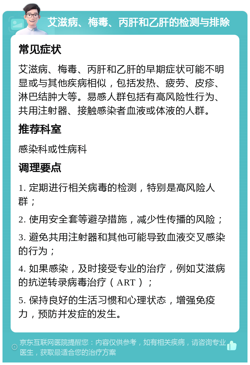 艾滋病、梅毒、丙肝和乙肝的检测与排除 常见症状 艾滋病、梅毒、丙肝和乙肝的早期症状可能不明显或与其他疾病相似，包括发热、疲劳、皮疹、淋巴结肿大等。易感人群包括有高风险性行为、共用注射器、接触感染者血液或体液的人群。 推荐科室 感染科或性病科 调理要点 1. 定期进行相关病毒的检测，特别是高风险人群； 2. 使用安全套等避孕措施，减少性传播的风险； 3. 避免共用注射器和其他可能导致血液交叉感染的行为； 4. 如果感染，及时接受专业的治疗，例如艾滋病的抗逆转录病毒治疗（ART）； 5. 保持良好的生活习惯和心理状态，增强免疫力，预防并发症的发生。