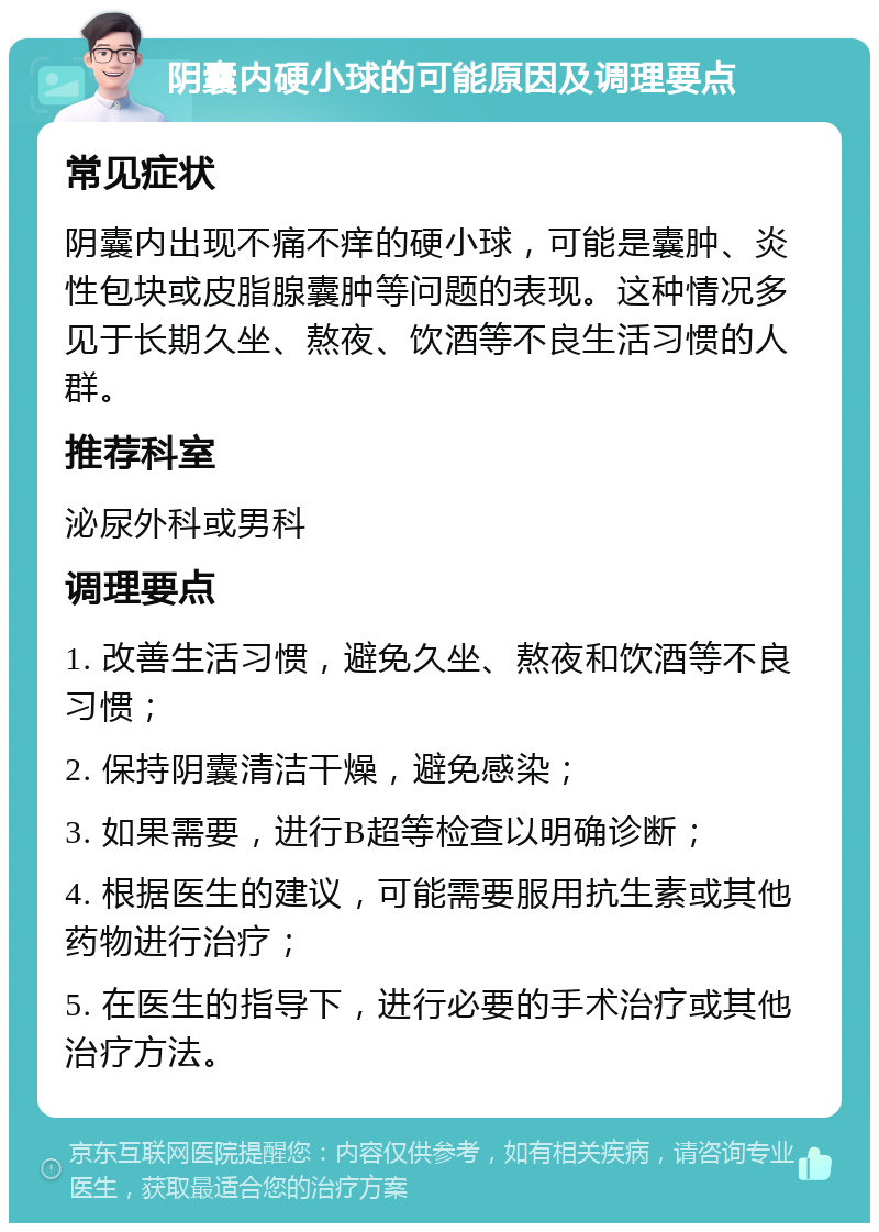 阴囊内硬小球的可能原因及调理要点 常见症状 阴囊内出现不痛不痒的硬小球，可能是囊肿、炎性包块或皮脂腺囊肿等问题的表现。这种情况多见于长期久坐、熬夜、饮酒等不良生活习惯的人群。 推荐科室 泌尿外科或男科 调理要点 1. 改善生活习惯，避免久坐、熬夜和饮酒等不良习惯； 2. 保持阴囊清洁干燥，避免感染； 3. 如果需要，进行B超等检查以明确诊断； 4. 根据医生的建议，可能需要服用抗生素或其他药物进行治疗； 5. 在医生的指导下，进行必要的手术治疗或其他治疗方法。