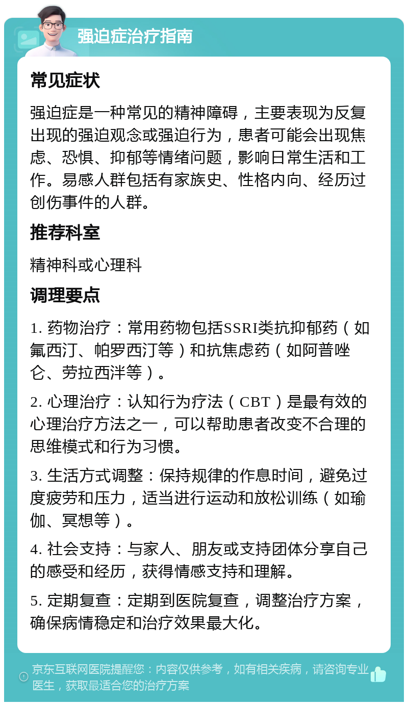 强迫症治疗指南 常见症状 强迫症是一种常见的精神障碍，主要表现为反复出现的强迫观念或强迫行为，患者可能会出现焦虑、恐惧、抑郁等情绪问题，影响日常生活和工作。易感人群包括有家族史、性格内向、经历过创伤事件的人群。 推荐科室 精神科或心理科 调理要点 1. 药物治疗：常用药物包括SSRI类抗抑郁药（如氟西汀、帕罗西汀等）和抗焦虑药（如阿普唑仑、劳拉西泮等）。 2. 心理治疗：认知行为疗法（CBT）是最有效的心理治疗方法之一，可以帮助患者改变不合理的思维模式和行为习惯。 3. 生活方式调整：保持规律的作息时间，避免过度疲劳和压力，适当进行运动和放松训练（如瑜伽、冥想等）。 4. 社会支持：与家人、朋友或支持团体分享自己的感受和经历，获得情感支持和理解。 5. 定期复查：定期到医院复查，调整治疗方案，确保病情稳定和治疗效果最大化。