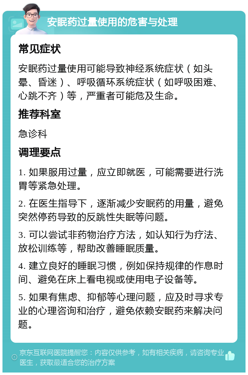 安眠药过量使用的危害与处理 常见症状 安眠药过量使用可能导致神经系统症状（如头晕、昏迷）、呼吸循环系统症状（如呼吸困难、心跳不齐）等，严重者可能危及生命。 推荐科室 急诊科 调理要点 1. 如果服用过量，应立即就医，可能需要进行洗胃等紧急处理。 2. 在医生指导下，逐渐减少安眠药的用量，避免突然停药导致的反跳性失眠等问题。 3. 可以尝试非药物治疗方法，如认知行为疗法、放松训练等，帮助改善睡眠质量。 4. 建立良好的睡眠习惯，例如保持规律的作息时间、避免在床上看电视或使用电子设备等。 5. 如果有焦虑、抑郁等心理问题，应及时寻求专业的心理咨询和治疗，避免依赖安眠药来解决问题。