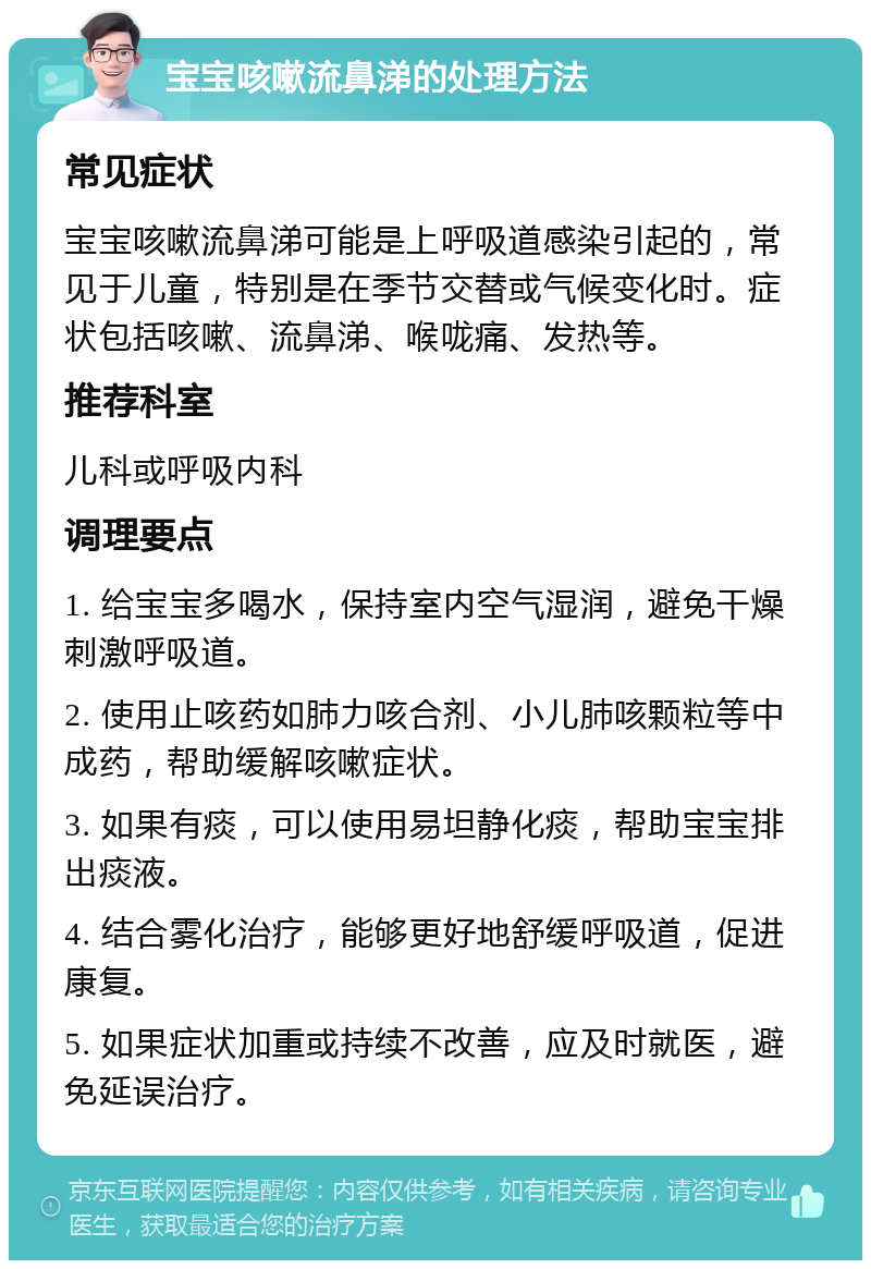 宝宝咳嗽流鼻涕的处理方法 常见症状 宝宝咳嗽流鼻涕可能是上呼吸道感染引起的，常见于儿童，特别是在季节交替或气候变化时。症状包括咳嗽、流鼻涕、喉咙痛、发热等。 推荐科室 儿科或呼吸内科 调理要点 1. 给宝宝多喝水，保持室内空气湿润，避免干燥刺激呼吸道。 2. 使用止咳药如肺力咳合剂、小儿肺咳颗粒等中成药，帮助缓解咳嗽症状。 3. 如果有痰，可以使用易坦静化痰，帮助宝宝排出痰液。 4. 结合雾化治疗，能够更好地舒缓呼吸道，促进康复。 5. 如果症状加重或持续不改善，应及时就医，避免延误治疗。