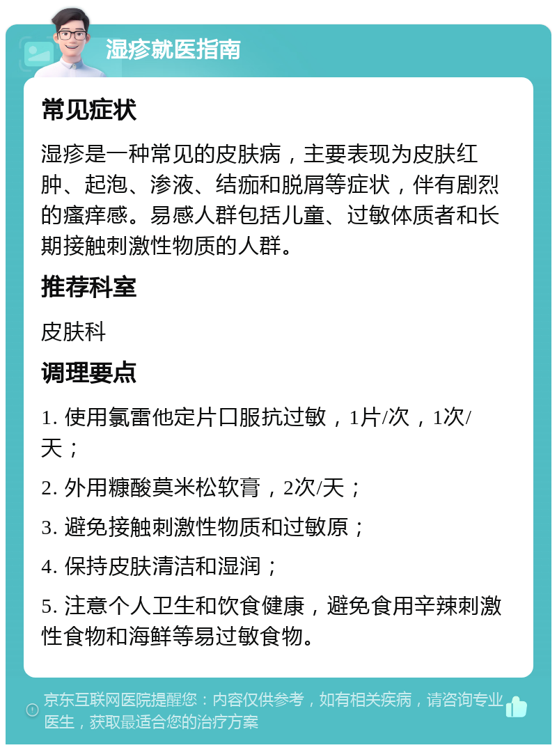 湿疹就医指南 常见症状 湿疹是一种常见的皮肤病，主要表现为皮肤红肿、起泡、渗液、结痂和脱屑等症状，伴有剧烈的瘙痒感。易感人群包括儿童、过敏体质者和长期接触刺激性物质的人群。 推荐科室 皮肤科 调理要点 1. 使用氯雷他定片口服抗过敏，1片/次，1次/天； 2. 外用糠酸莫米松软膏，2次/天； 3. 避免接触刺激性物质和过敏原； 4. 保持皮肤清洁和湿润； 5. 注意个人卫生和饮食健康，避免食用辛辣刺激性食物和海鲜等易过敏食物。