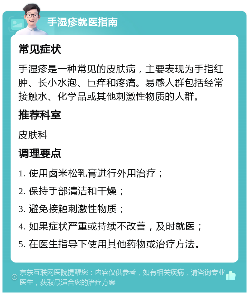 手湿疹就医指南 常见症状 手湿疹是一种常见的皮肤病，主要表现为手指红肿、长小水泡、巨痒和疼痛。易感人群包括经常接触水、化学品或其他刺激性物质的人群。 推荐科室 皮肤科 调理要点 1. 使用卤米松乳膏进行外用治疗； 2. 保持手部清洁和干燥； 3. 避免接触刺激性物质； 4. 如果症状严重或持续不改善，及时就医； 5. 在医生指导下使用其他药物或治疗方法。