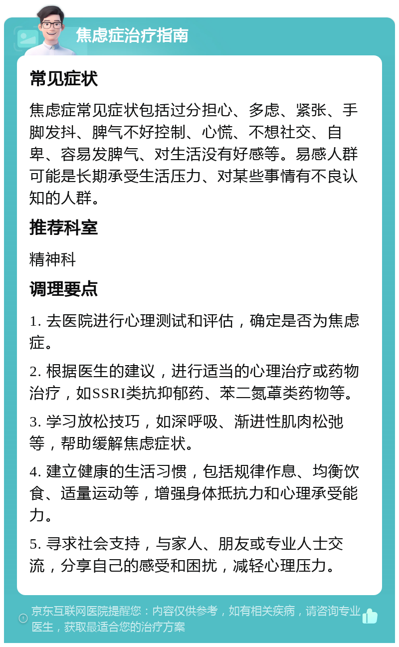 焦虑症治疗指南 常见症状 焦虑症常见症状包括过分担心、多虑、紧张、手脚发抖、脾气不好控制、心慌、不想社交、自卑、容易发脾气、对生活没有好感等。易感人群可能是长期承受生活压力、对某些事情有不良认知的人群。 推荐科室 精神科 调理要点 1. 去医院进行心理测试和评估，确定是否为焦虑症。 2. 根据医生的建议，进行适当的心理治疗或药物治疗，如SSRI类抗抑郁药、苯二氮䓬类药物等。 3. 学习放松技巧，如深呼吸、渐进性肌肉松弛等，帮助缓解焦虑症状。 4. 建立健康的生活习惯，包括规律作息、均衡饮食、适量运动等，增强身体抵抗力和心理承受能力。 5. 寻求社会支持，与家人、朋友或专业人士交流，分享自己的感受和困扰，减轻心理压力。