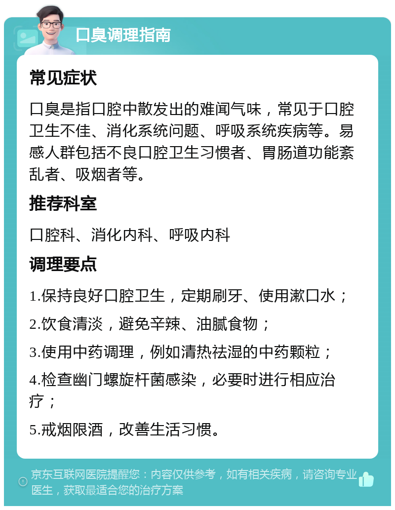 口臭调理指南 常见症状 口臭是指口腔中散发出的难闻气味，常见于口腔卫生不佳、消化系统问题、呼吸系统疾病等。易感人群包括不良口腔卫生习惯者、胃肠道功能紊乱者、吸烟者等。 推荐科室 口腔科、消化内科、呼吸内科 调理要点 1.保持良好口腔卫生，定期刷牙、使用漱口水； 2.饮食清淡，避免辛辣、油腻食物； 3.使用中药调理，例如清热祛湿的中药颗粒； 4.检查幽门螺旋杆菌感染，必要时进行相应治疗； 5.戒烟限酒，改善生活习惯。