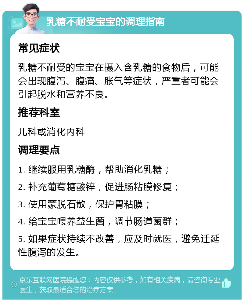 乳糖不耐受宝宝的调理指南 常见症状 乳糖不耐受的宝宝在摄入含乳糖的食物后，可能会出现腹泻、腹痛、胀气等症状，严重者可能会引起脱水和营养不良。 推荐科室 儿科或消化内科 调理要点 1. 继续服用乳糖酶，帮助消化乳糖； 2. 补充葡萄糖酸锌，促进肠粘膜修复； 3. 使用蒙脱石散，保护胃粘膜； 4. 给宝宝喂养益生菌，调节肠道菌群； 5. 如果症状持续不改善，应及时就医，避免迁延性腹泻的发生。