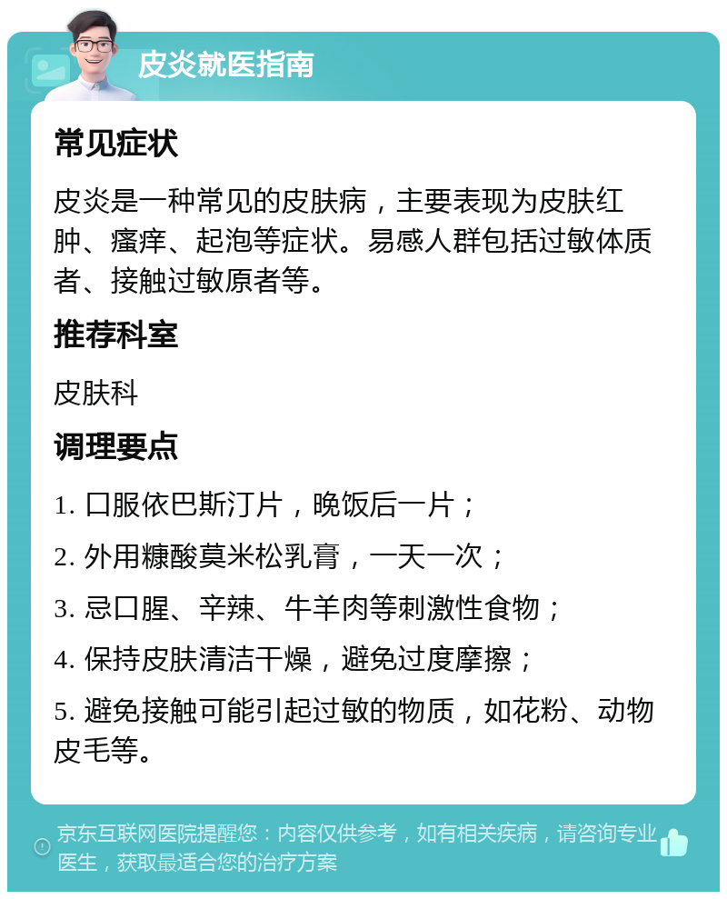 皮炎就医指南 常见症状 皮炎是一种常见的皮肤病，主要表现为皮肤红肿、瘙痒、起泡等症状。易感人群包括过敏体质者、接触过敏原者等。 推荐科室 皮肤科 调理要点 1. 口服依巴斯汀片，晚饭后一片； 2. 外用糠酸莫米松乳膏，一天一次； 3. 忌口腥、辛辣、牛羊肉等刺激性食物； 4. 保持皮肤清洁干燥，避免过度摩擦； 5. 避免接触可能引起过敏的物质，如花粉、动物皮毛等。