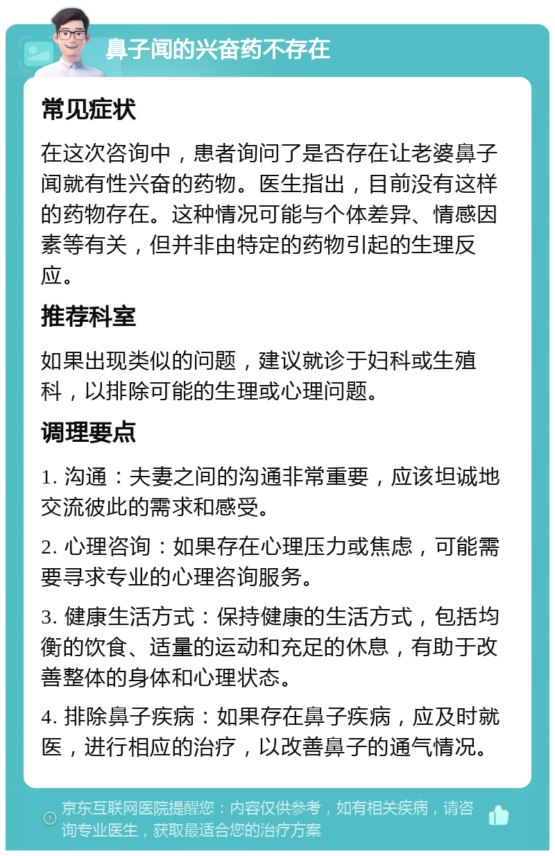 鼻子闻的兴奋药不存在 常见症状 在这次咨询中，患者询问了是否存在让老婆鼻子闻就有性兴奋的药物。医生指出，目前没有这样的药物存在。这种情况可能与个体差异、情感因素等有关，但并非由特定的药物引起的生理反应。 推荐科室 如果出现类似的问题，建议就诊于妇科或生殖科，以排除可能的生理或心理问题。 调理要点 1. 沟通：夫妻之间的沟通非常重要，应该坦诚地交流彼此的需求和感受。 2. 心理咨询：如果存在心理压力或焦虑，可能需要寻求专业的心理咨询服务。 3. 健康生活方式：保持健康的生活方式，包括均衡的饮食、适量的运动和充足的休息，有助于改善整体的身体和心理状态。 4. 排除鼻子疾病：如果存在鼻子疾病，应及时就医，进行相应的治疗，以改善鼻子的通气情况。