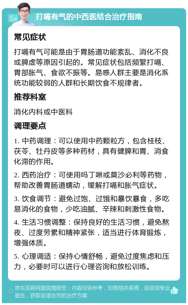 打嗝有气的中西医结合治疗指南 常见症状 打嗝有气可能是由于胃肠道功能紊乱、消化不良或脾虚等原因引起的。常见症状包括频繁打嗝、胃部胀气、食欲不振等。易感人群主要是消化系统功能较弱的人群和长期饮食不规律者。 推荐科室 消化内科或中医科 调理要点 1. 中药调理：可以使用中药颗粒方，包含桂枝、茯苓、牡丹皮等多种药材，具有健脾和胃、消食化滞的作用。 2. 西药治疗：可使用吗丁啉或莫沙必利等药物，帮助改善胃肠道蠕动，缓解打嗝和胀气症状。 3. 饮食调节：避免过饱、过饿和暴饮暴食，多吃易消化的食物，少吃油腻、辛辣和刺激性食物。 4. 生活习惯调整：保持良好的生活习惯，避免熬夜、过度劳累和精神紧张，适当进行体育锻炼，增强体质。 5. 心理调适：保持心情舒畅，避免过度焦虑和压力，必要时可以进行心理咨询和放松训练。