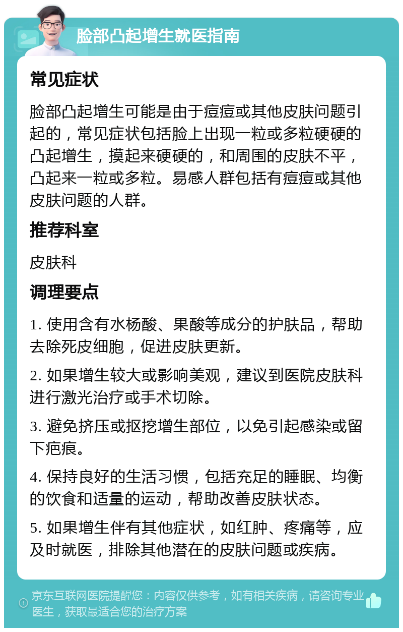 脸部凸起增生就医指南 常见症状 脸部凸起增生可能是由于痘痘或其他皮肤问题引起的，常见症状包括脸上出现一粒或多粒硬硬的凸起增生，摸起来硬硬的，和周围的皮肤不平，凸起来一粒或多粒。易感人群包括有痘痘或其他皮肤问题的人群。 推荐科室 皮肤科 调理要点 1. 使用含有水杨酸、果酸等成分的护肤品，帮助去除死皮细胞，促进皮肤更新。 2. 如果增生较大或影响美观，建议到医院皮肤科进行激光治疗或手术切除。 3. 避免挤压或抠挖增生部位，以免引起感染或留下疤痕。 4. 保持良好的生活习惯，包括充足的睡眠、均衡的饮食和适量的运动，帮助改善皮肤状态。 5. 如果增生伴有其他症状，如红肿、疼痛等，应及时就医，排除其他潜在的皮肤问题或疾病。