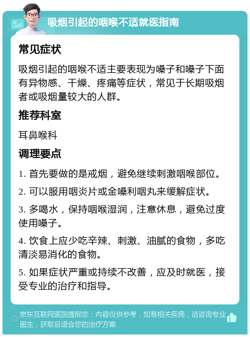 吸烟引起的咽喉不适就医指南 常见症状 吸烟引起的咽喉不适主要表现为嗓子和嗓子下面有异物感、干燥、疼痛等症状，常见于长期吸烟者或吸烟量较大的人群。 推荐科室 耳鼻喉科 调理要点 1. 首先要做的是戒烟，避免继续刺激咽喉部位。 2. 可以服用咽炎片或金嗓利咽丸来缓解症状。 3. 多喝水，保持咽喉湿润，注意休息，避免过度使用嗓子。 4. 饮食上应少吃辛辣、刺激、油腻的食物，多吃清淡易消化的食物。 5. 如果症状严重或持续不改善，应及时就医，接受专业的治疗和指导。