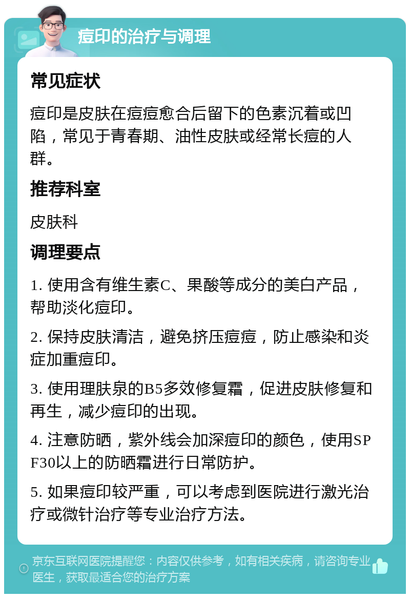 痘印的治疗与调理 常见症状 痘印是皮肤在痘痘愈合后留下的色素沉着或凹陷，常见于青春期、油性皮肤或经常长痘的人群。 推荐科室 皮肤科 调理要点 1. 使用含有维生素C、果酸等成分的美白产品，帮助淡化痘印。 2. 保持皮肤清洁，避免挤压痘痘，防止感染和炎症加重痘印。 3. 使用理肤泉的B5多效修复霜，促进皮肤修复和再生，减少痘印的出现。 4. 注意防晒，紫外线会加深痘印的颜色，使用SPF30以上的防晒霜进行日常防护。 5. 如果痘印较严重，可以考虑到医院进行激光治疗或微针治疗等专业治疗方法。