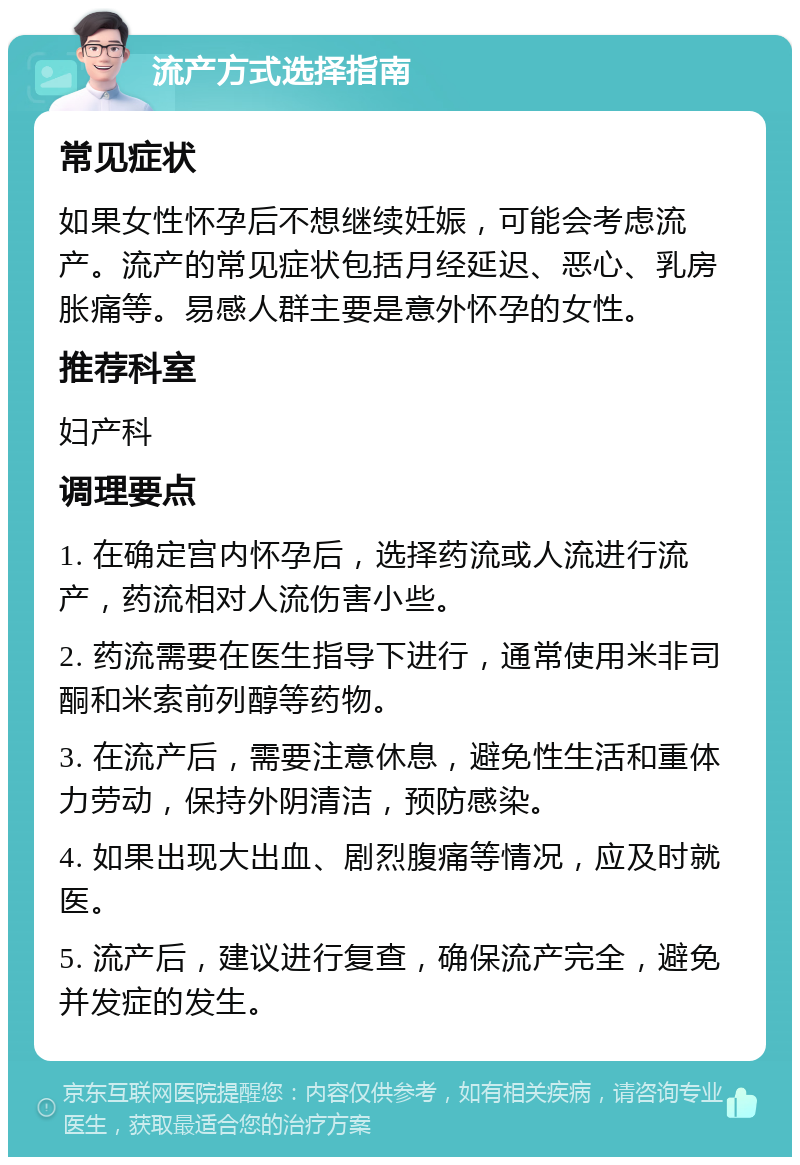 流产方式选择指南 常见症状 如果女性怀孕后不想继续妊娠，可能会考虑流产。流产的常见症状包括月经延迟、恶心、乳房胀痛等。易感人群主要是意外怀孕的女性。 推荐科室 妇产科 调理要点 1. 在确定宫内怀孕后，选择药流或人流进行流产，药流相对人流伤害小些。 2. 药流需要在医生指导下进行，通常使用米非司酮和米索前列醇等药物。 3. 在流产后，需要注意休息，避免性生活和重体力劳动，保持外阴清洁，预防感染。 4. 如果出现大出血、剧烈腹痛等情况，应及时就医。 5. 流产后，建议进行复查，确保流产完全，避免并发症的发生。