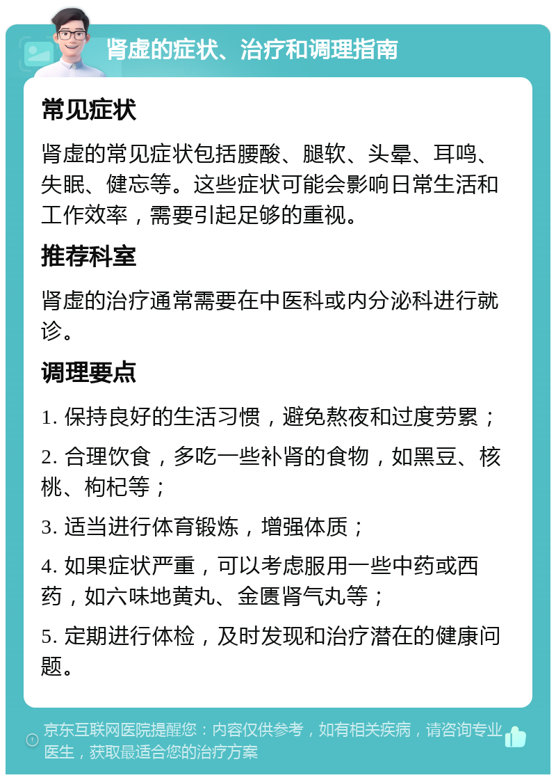 肾虚的症状、治疗和调理指南 常见症状 肾虚的常见症状包括腰酸、腿软、头晕、耳鸣、失眠、健忘等。这些症状可能会影响日常生活和工作效率，需要引起足够的重视。 推荐科室 肾虚的治疗通常需要在中医科或内分泌科进行就诊。 调理要点 1. 保持良好的生活习惯，避免熬夜和过度劳累； 2. 合理饮食，多吃一些补肾的食物，如黑豆、核桃、枸杞等； 3. 适当进行体育锻炼，增强体质； 4. 如果症状严重，可以考虑服用一些中药或西药，如六味地黄丸、金匮肾气丸等； 5. 定期进行体检，及时发现和治疗潜在的健康问题。