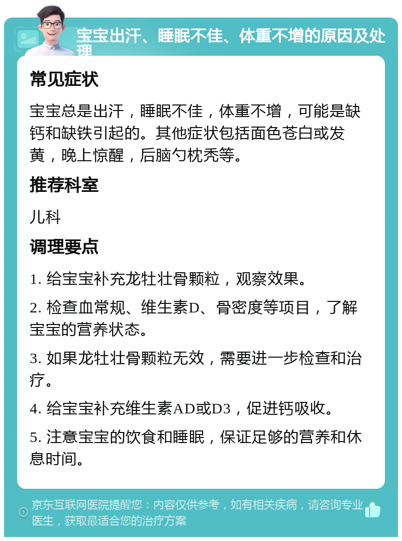 宝宝出汗、睡眠不佳、体重不增的原因及处理 常见症状 宝宝总是出汗，睡眠不佳，体重不增，可能是缺钙和缺铁引起的。其他症状包括面色苍白或发黄，晚上惊醒，后脑勺枕秃等。 推荐科室 儿科 调理要点 1. 给宝宝补充龙牡壮骨颗粒，观察效果。 2. 检查血常规、维生素D、骨密度等项目，了解宝宝的营养状态。 3. 如果龙牡壮骨颗粒无效，需要进一步检查和治疗。 4. 给宝宝补充维生素AD或D3，促进钙吸收。 5. 注意宝宝的饮食和睡眠，保证足够的营养和休息时间。