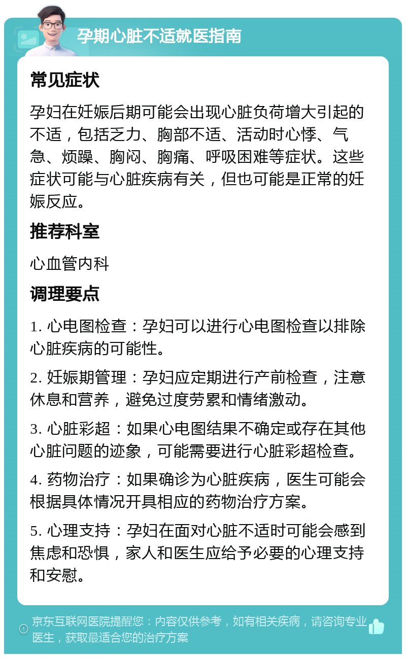 孕期心脏不适就医指南 常见症状 孕妇在妊娠后期可能会出现心脏负荷增大引起的不适，包括乏力、胸部不适、活动时心悸、气急、烦躁、胸闷、胸痛、呼吸困难等症状。这些症状可能与心脏疾病有关，但也可能是正常的妊娠反应。 推荐科室 心血管内科 调理要点 1. 心电图检查：孕妇可以进行心电图检查以排除心脏疾病的可能性。 2. 妊娠期管理：孕妇应定期进行产前检查，注意休息和营养，避免过度劳累和情绪激动。 3. 心脏彩超：如果心电图结果不确定或存在其他心脏问题的迹象，可能需要进行心脏彩超检查。 4. 药物治疗：如果确诊为心脏疾病，医生可能会根据具体情况开具相应的药物治疗方案。 5. 心理支持：孕妇在面对心脏不适时可能会感到焦虑和恐惧，家人和医生应给予必要的心理支持和安慰。