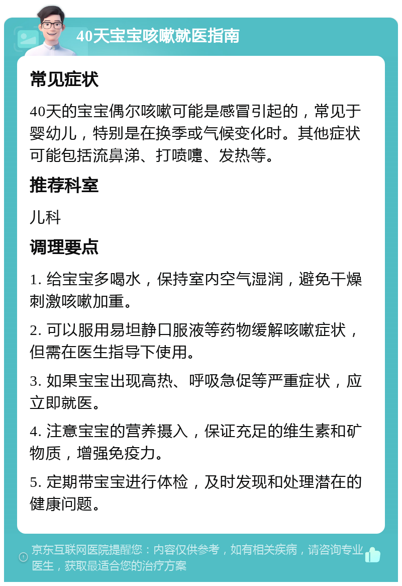 40天宝宝咳嗽就医指南 常见症状 40天的宝宝偶尔咳嗽可能是感冒引起的，常见于婴幼儿，特别是在换季或气候变化时。其他症状可能包括流鼻涕、打喷嚏、发热等。 推荐科室 儿科 调理要点 1. 给宝宝多喝水，保持室内空气湿润，避免干燥刺激咳嗽加重。 2. 可以服用易坦静口服液等药物缓解咳嗽症状，但需在医生指导下使用。 3. 如果宝宝出现高热、呼吸急促等严重症状，应立即就医。 4. 注意宝宝的营养摄入，保证充足的维生素和矿物质，增强免疫力。 5. 定期带宝宝进行体检，及时发现和处理潜在的健康问题。