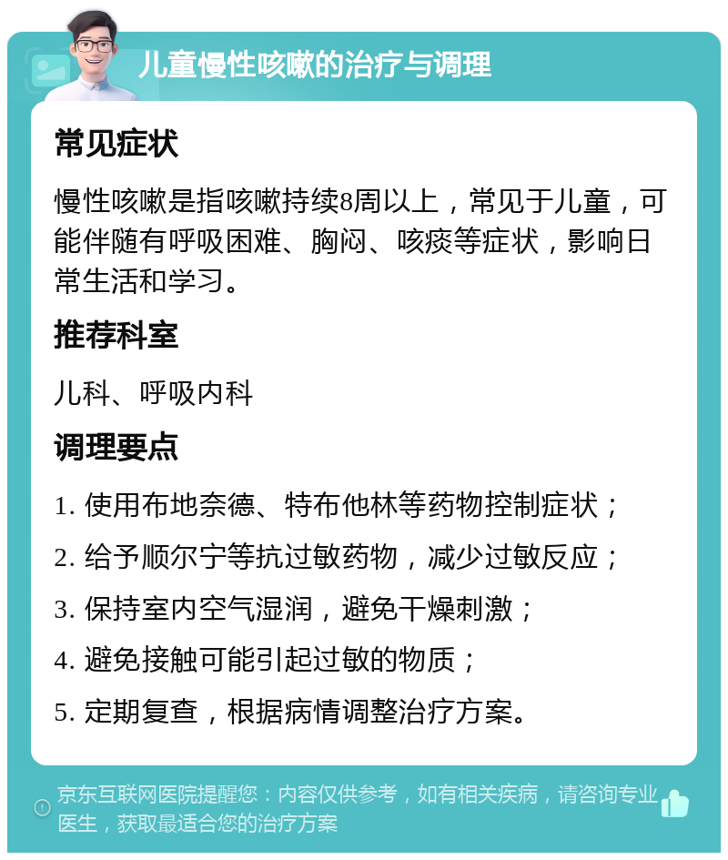 儿童慢性咳嗽的治疗与调理 常见症状 慢性咳嗽是指咳嗽持续8周以上，常见于儿童，可能伴随有呼吸困难、胸闷、咳痰等症状，影响日常生活和学习。 推荐科室 儿科、呼吸内科 调理要点 1. 使用布地奈德、特布他林等药物控制症状； 2. 给予顺尔宁等抗过敏药物，减少过敏反应； 3. 保持室内空气湿润，避免干燥刺激； 4. 避免接触可能引起过敏的物质； 5. 定期复查，根据病情调整治疗方案。