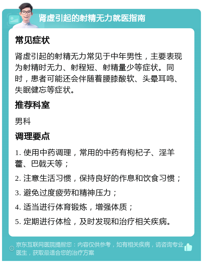 肾虚引起的射精无力就医指南 常见症状 肾虚引起的射精无力常见于中年男性，主要表现为射精时无力、射程短、射精量少等症状。同时，患者可能还会伴随着腰膝酸软、头晕耳鸣、失眠健忘等症状。 推荐科室 男科 调理要点 1. 使用中药调理，常用的中药有枸杞子、淫羊藿、巴戟天等； 2. 注意生活习惯，保持良好的作息和饮食习惯； 3. 避免过度疲劳和精神压力； 4. 适当进行体育锻炼，增强体质； 5. 定期进行体检，及时发现和治疗相关疾病。