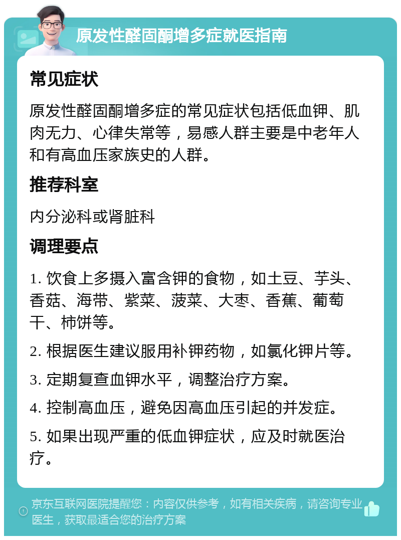 原发性醛固酮增多症就医指南 常见症状 原发性醛固酮增多症的常见症状包括低血钾、肌肉无力、心律失常等，易感人群主要是中老年人和有高血压家族史的人群。 推荐科室 内分泌科或肾脏科 调理要点 1. 饮食上多摄入富含钾的食物，如土豆、芋头、香菇、海带、紫菜、菠菜、大枣、香蕉、葡萄干、柿饼等。 2. 根据医生建议服用补钾药物，如氯化钾片等。 3. 定期复查血钾水平，调整治疗方案。 4. 控制高血压，避免因高血压引起的并发症。 5. 如果出现严重的低血钾症状，应及时就医治疗。