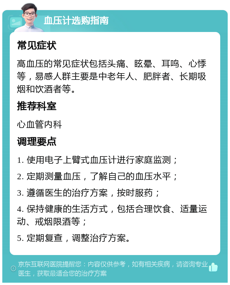 血压计选购指南 常见症状 高血压的常见症状包括头痛、眩晕、耳鸣、心悸等，易感人群主要是中老年人、肥胖者、长期吸烟和饮酒者等。 推荐科室 心血管内科 调理要点 1. 使用电子上臂式血压计进行家庭监测； 2. 定期测量血压，了解自己的血压水平； 3. 遵循医生的治疗方案，按时服药； 4. 保持健康的生活方式，包括合理饮食、适量运动、戒烟限酒等； 5. 定期复查，调整治疗方案。