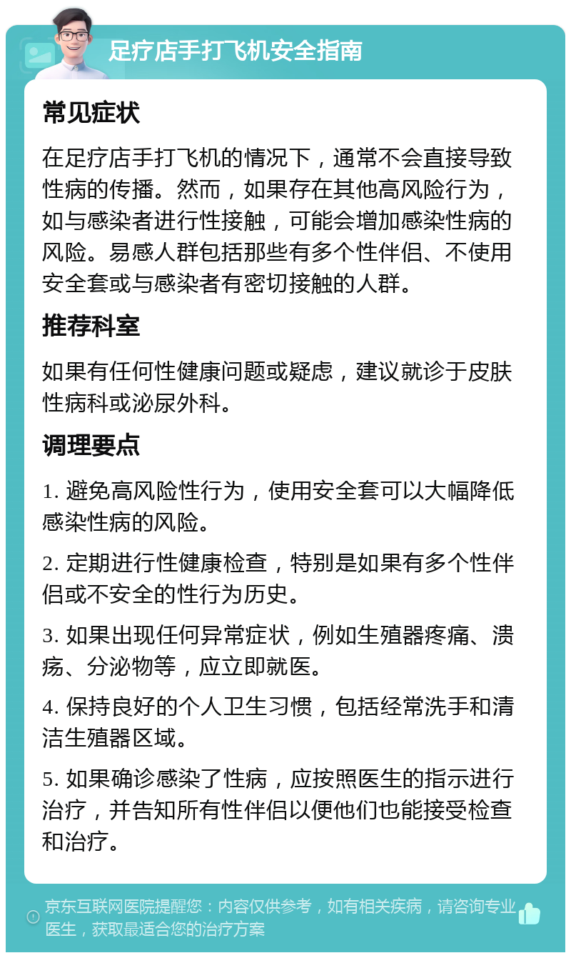 足疗店手打飞机安全指南 常见症状 在足疗店手打飞机的情况下，通常不会直接导致性病的传播。然而，如果存在其他高风险行为，如与感染者进行性接触，可能会增加感染性病的风险。易感人群包括那些有多个性伴侣、不使用安全套或与感染者有密切接触的人群。 推荐科室 如果有任何性健康问题或疑虑，建议就诊于皮肤性病科或泌尿外科。 调理要点 1. 避免高风险性行为，使用安全套可以大幅降低感染性病的风险。 2. 定期进行性健康检查，特别是如果有多个性伴侣或不安全的性行为历史。 3. 如果出现任何异常症状，例如生殖器疼痛、溃疡、分泌物等，应立即就医。 4. 保持良好的个人卫生习惯，包括经常洗手和清洁生殖器区域。 5. 如果确诊感染了性病，应按照医生的指示进行治疗，并告知所有性伴侣以便他们也能接受检查和治疗。