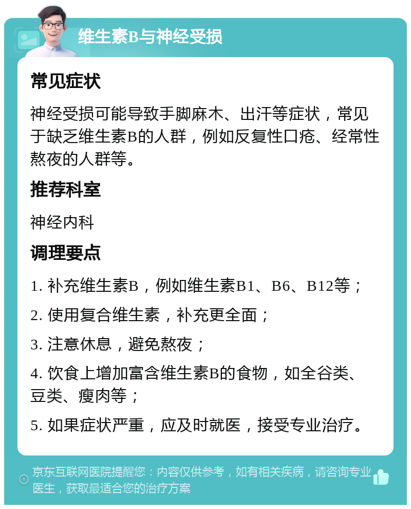 维生素B与神经受损 常见症状 神经受损可能导致手脚麻木、出汗等症状，常见于缺乏维生素B的人群，例如反复性口疮、经常性熬夜的人群等。 推荐科室 神经内科 调理要点 1. 补充维生素B，例如维生素B1、B6、B12等； 2. 使用复合维生素，补充更全面； 3. 注意休息，避免熬夜； 4. 饮食上增加富含维生素B的食物，如全谷类、豆类、瘦肉等； 5. 如果症状严重，应及时就医，接受专业治疗。