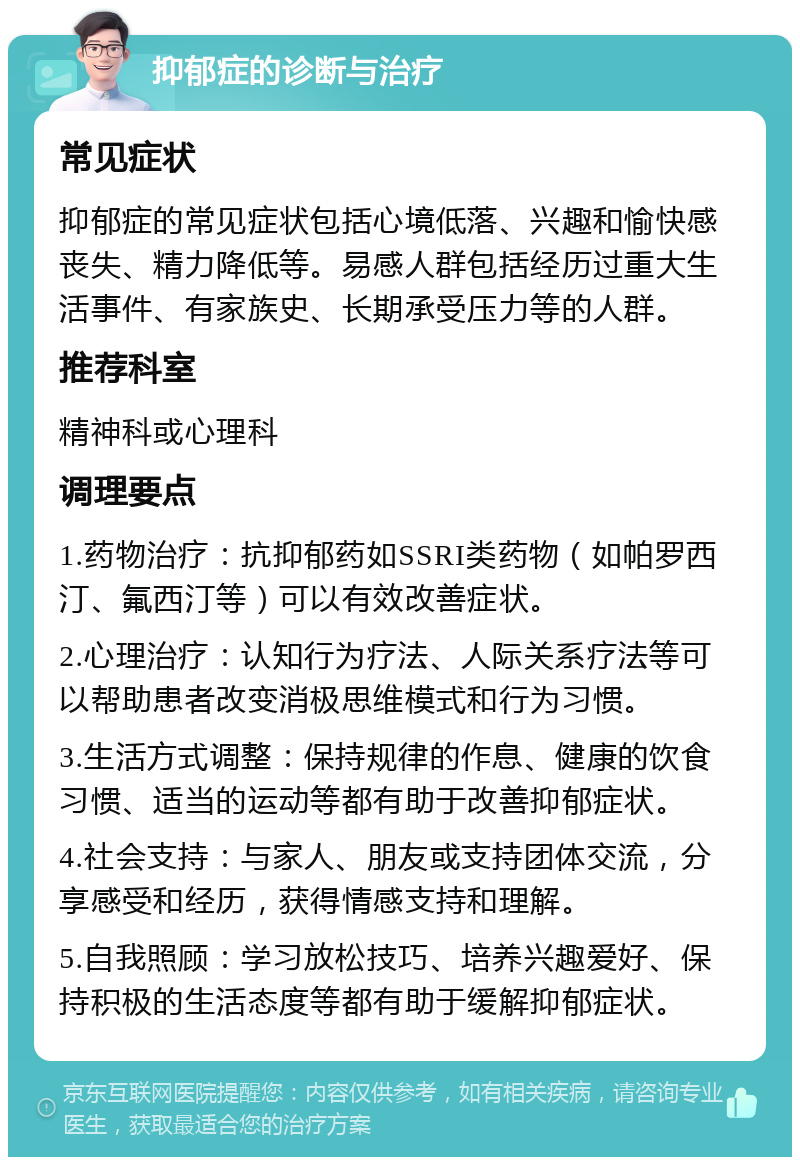 抑郁症的诊断与治疗 常见症状 抑郁症的常见症状包括心境低落、兴趣和愉快感丧失、精力降低等。易感人群包括经历过重大生活事件、有家族史、长期承受压力等的人群。 推荐科室 精神科或心理科 调理要点 1.药物治疗：抗抑郁药如SSRI类药物（如帕罗西汀、氟西汀等）可以有效改善症状。 2.心理治疗：认知行为疗法、人际关系疗法等可以帮助患者改变消极思维模式和行为习惯。 3.生活方式调整：保持规律的作息、健康的饮食习惯、适当的运动等都有助于改善抑郁症状。 4.社会支持：与家人、朋友或支持团体交流，分享感受和经历，获得情感支持和理解。 5.自我照顾：学习放松技巧、培养兴趣爱好、保持积极的生活态度等都有助于缓解抑郁症状。