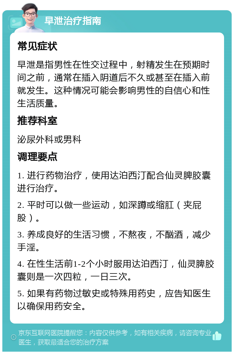 早泄治疗指南 常见症状 早泄是指男性在性交过程中，射精发生在预期时间之前，通常在插入阴道后不久或甚至在插入前就发生。这种情况可能会影响男性的自信心和性生活质量。 推荐科室 泌尿外科或男科 调理要点 1. 进行药物治疗，使用达泊西汀配合仙灵脾胶囊进行治疗。 2. 平时可以做一些运动，如深蹲或缩肛（夹屁股）。 3. 养成良好的生活习惯，不熬夜，不酗酒，减少手淫。 4. 在性生活前1-2个小时服用达泊西汀，仙灵脾胶囊则是一次四粒，一日三次。 5. 如果有药物过敏史或特殊用药史，应告知医生以确保用药安全。