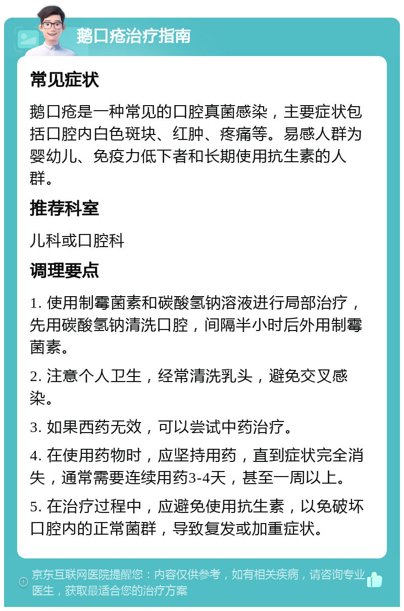 鹅口疮治疗指南 常见症状 鹅口疮是一种常见的口腔真菌感染，主要症状包括口腔内白色斑块、红肿、疼痛等。易感人群为婴幼儿、免疫力低下者和长期使用抗生素的人群。 推荐科室 儿科或口腔科 调理要点 1. 使用制霉菌素和碳酸氢钠溶液进行局部治疗，先用碳酸氢钠清洗口腔，间隔半小时后外用制霉菌素。 2. 注意个人卫生，经常清洗乳头，避免交叉感染。 3. 如果西药无效，可以尝试中药治疗。 4. 在使用药物时，应坚持用药，直到症状完全消失，通常需要连续用药3-4天，甚至一周以上。 5. 在治疗过程中，应避免使用抗生素，以免破坏口腔内的正常菌群，导致复发或加重症状。