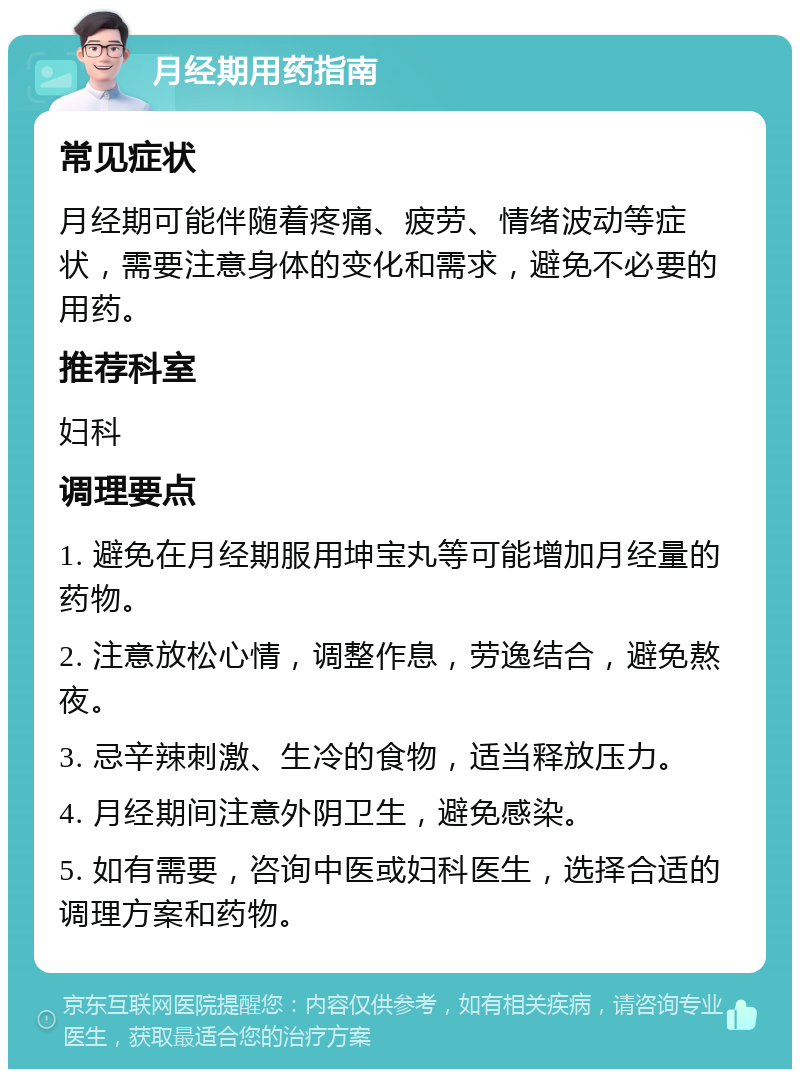 月经期用药指南 常见症状 月经期可能伴随着疼痛、疲劳、情绪波动等症状，需要注意身体的变化和需求，避免不必要的用药。 推荐科室 妇科 调理要点 1. 避免在月经期服用坤宝丸等可能增加月经量的药物。 2. 注意放松心情，调整作息，劳逸结合，避免熬夜。 3. 忌辛辣刺激、生冷的食物，适当释放压力。 4. 月经期间注意外阴卫生，避免感染。 5. 如有需要，咨询中医或妇科医生，选择合适的调理方案和药物。