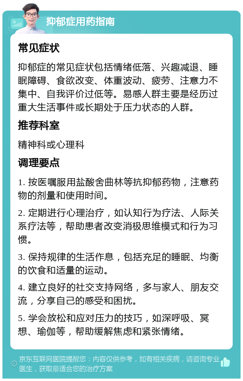 抑郁症用药指南 常见症状 抑郁症的常见症状包括情绪低落、兴趣减退、睡眠障碍、食欲改变、体重波动、疲劳、注意力不集中、自我评价过低等。易感人群主要是经历过重大生活事件或长期处于压力状态的人群。 推荐科室 精神科或心理科 调理要点 1. 按医嘱服用盐酸舍曲林等抗抑郁药物，注意药物的剂量和使用时间。 2. 定期进行心理治疗，如认知行为疗法、人际关系疗法等，帮助患者改变消极思维模式和行为习惯。 3. 保持规律的生活作息，包括充足的睡眠、均衡的饮食和适量的运动。 4. 建立良好的社交支持网络，多与家人、朋友交流，分享自己的感受和困扰。 5. 学会放松和应对压力的技巧，如深呼吸、冥想、瑜伽等，帮助缓解焦虑和紧张情绪。