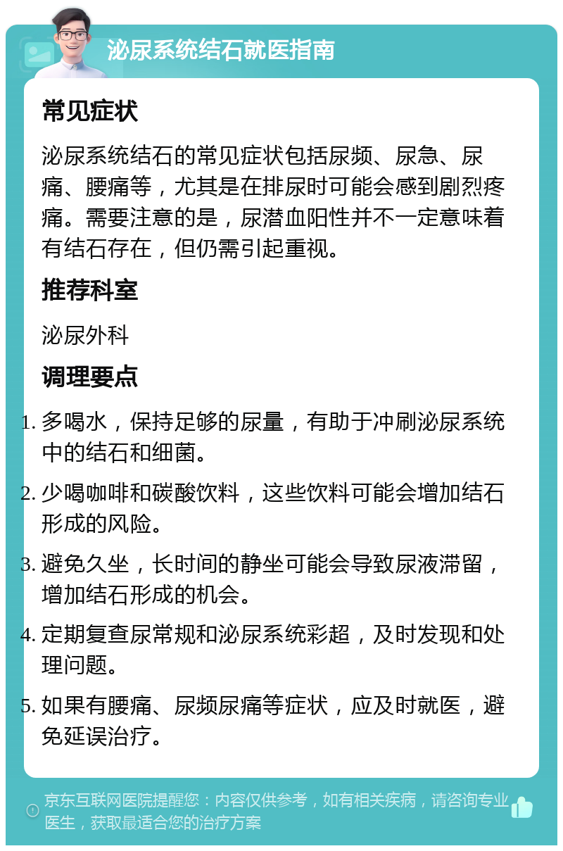 泌尿系统结石就医指南 常见症状 泌尿系统结石的常见症状包括尿频、尿急、尿痛、腰痛等，尤其是在排尿时可能会感到剧烈疼痛。需要注意的是，尿潜血阳性并不一定意味着有结石存在，但仍需引起重视。 推荐科室 泌尿外科 调理要点 多喝水，保持足够的尿量，有助于冲刷泌尿系统中的结石和细菌。 少喝咖啡和碳酸饮料，这些饮料可能会增加结石形成的风险。 避免久坐，长时间的静坐可能会导致尿液滞留，增加结石形成的机会。 定期复查尿常规和泌尿系统彩超，及时发现和处理问题。 如果有腰痛、尿频尿痛等症状，应及时就医，避免延误治疗。