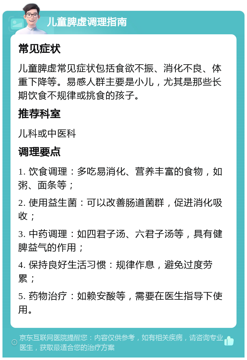 儿童脾虚调理指南 常见症状 儿童脾虚常见症状包括食欲不振、消化不良、体重下降等。易感人群主要是小儿，尤其是那些长期饮食不规律或挑食的孩子。 推荐科室 儿科或中医科 调理要点 1. 饮食调理：多吃易消化、营养丰富的食物，如粥、面条等； 2. 使用益生菌：可以改善肠道菌群，促进消化吸收； 3. 中药调理：如四君子汤、六君子汤等，具有健脾益气的作用； 4. 保持良好生活习惯：规律作息，避免过度劳累； 5. 药物治疗：如赖安酸等，需要在医生指导下使用。