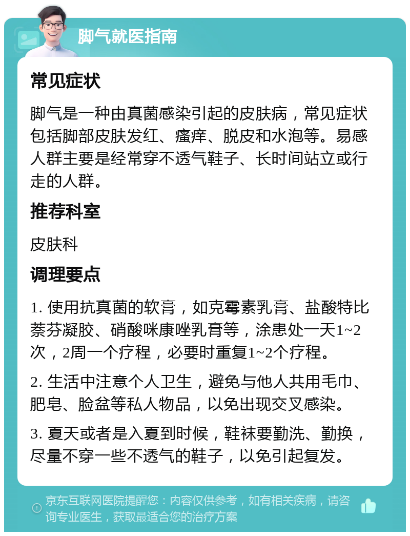 脚气就医指南 常见症状 脚气是一种由真菌感染引起的皮肤病，常见症状包括脚部皮肤发红、瘙痒、脱皮和水泡等。易感人群主要是经常穿不透气鞋子、长时间站立或行走的人群。 推荐科室 皮肤科 调理要点 1. 使用抗真菌的软膏，如克霉素乳膏、盐酸特比萘芬凝胶、硝酸咪康唑乳膏等，涂患处一天1~2次，2周一个疗程，必要时重复1~2个疗程。 2. 生活中注意个人卫生，避免与他人共用毛巾、肥皂、脸盆等私人物品，以免出现交叉感染。 3. 夏天或者是入夏到时候，鞋袜要勤洗、勤换，尽量不穿一些不透气的鞋子，以免引起复发。