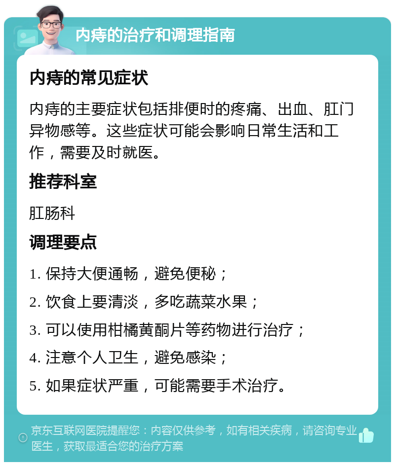 内痔的治疗和调理指南 内痔的常见症状 内痔的主要症状包括排便时的疼痛、出血、肛门异物感等。这些症状可能会影响日常生活和工作，需要及时就医。 推荐科室 肛肠科 调理要点 1. 保持大便通畅，避免便秘； 2. 饮食上要清淡，多吃蔬菜水果； 3. 可以使用柑橘黄酮片等药物进行治疗； 4. 注意个人卫生，避免感染； 5. 如果症状严重，可能需要手术治疗。