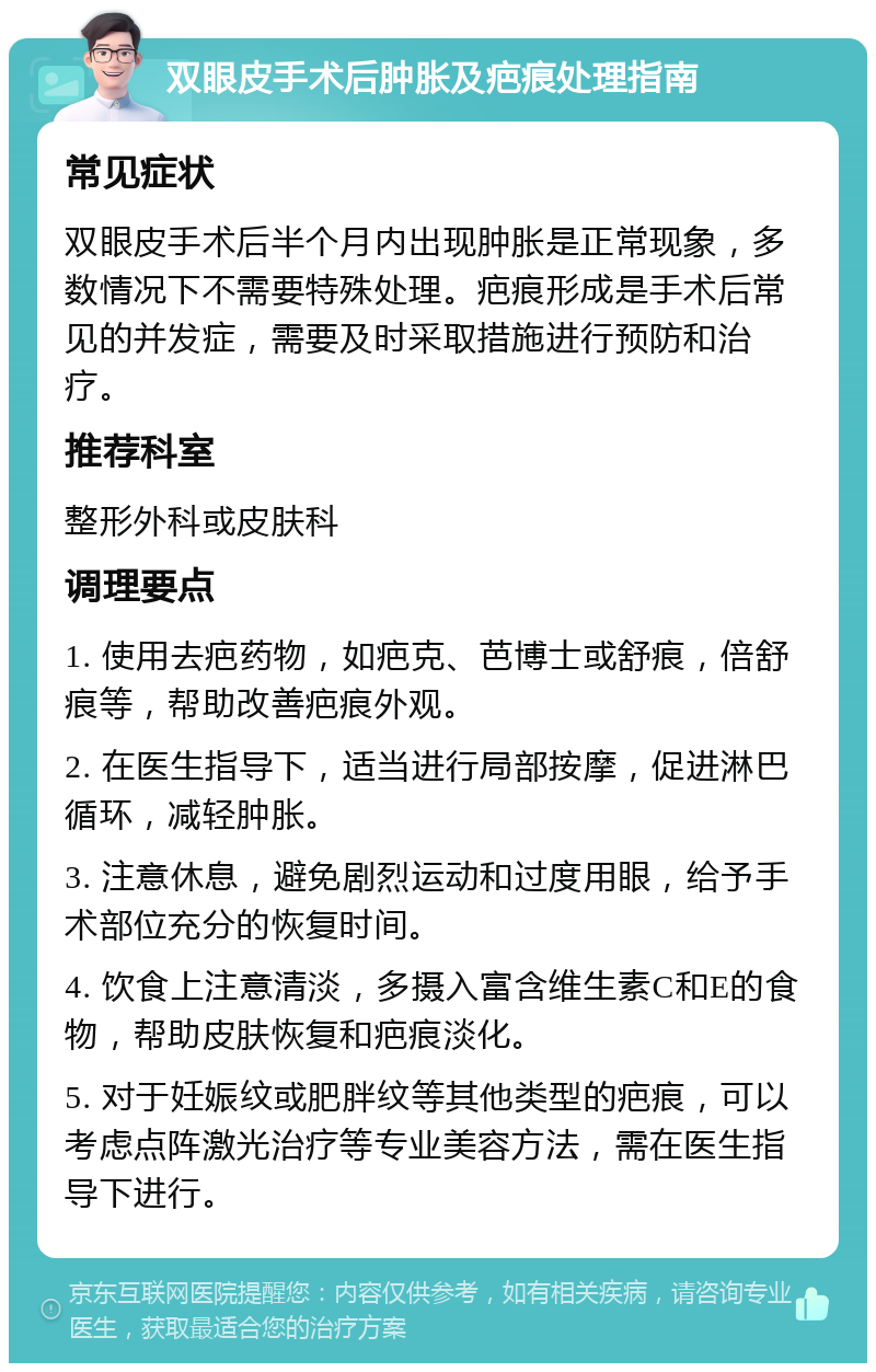 双眼皮手术后肿胀及疤痕处理指南 常见症状 双眼皮手术后半个月内出现肿胀是正常现象，多数情况下不需要特殊处理。疤痕形成是手术后常见的并发症，需要及时采取措施进行预防和治疗。 推荐科室 整形外科或皮肤科 调理要点 1. 使用去疤药物，如疤克、芭博士或舒痕，倍舒痕等，帮助改善疤痕外观。 2. 在医生指导下，适当进行局部按摩，促进淋巴循环，减轻肿胀。 3. 注意休息，避免剧烈运动和过度用眼，给予手术部位充分的恢复时间。 4. 饮食上注意清淡，多摄入富含维生素C和E的食物，帮助皮肤恢复和疤痕淡化。 5. 对于妊娠纹或肥胖纹等其他类型的疤痕，可以考虑点阵激光治疗等专业美容方法，需在医生指导下进行。