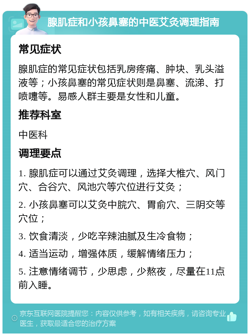 腺肌症和小孩鼻塞的中医艾灸调理指南 常见症状 腺肌症的常见症状包括乳房疼痛、肿块、乳头溢液等；小孩鼻塞的常见症状则是鼻塞、流涕、打喷嚏等。易感人群主要是女性和儿童。 推荐科室 中医科 调理要点 1. 腺肌症可以通过艾灸调理，选择大椎穴、风门穴、合谷穴、风池穴等穴位进行艾灸； 2. 小孩鼻塞可以艾灸中脘穴、胃俞穴、三阴交等穴位； 3. 饮食清淡，少吃辛辣油腻及生冷食物； 4. 适当运动，增强体质，缓解情绪压力； 5. 注意情绪调节，少思虑，少熬夜，尽量在11点前入睡。