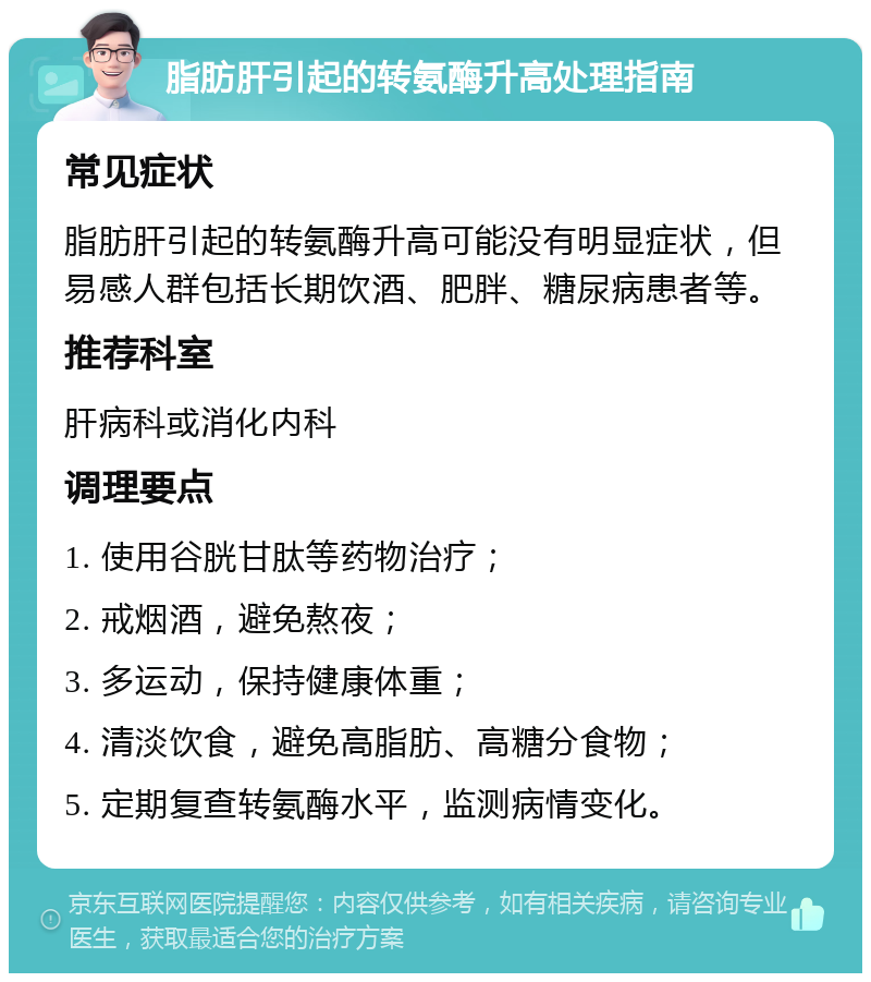 脂肪肝引起的转氨酶升高处理指南 常见症状 脂肪肝引起的转氨酶升高可能没有明显症状，但易感人群包括长期饮酒、肥胖、糖尿病患者等。 推荐科室 肝病科或消化内科 调理要点 1. 使用谷胱甘肽等药物治疗； 2. 戒烟酒，避免熬夜； 3. 多运动，保持健康体重； 4. 清淡饮食，避免高脂肪、高糖分食物； 5. 定期复查转氨酶水平，监测病情变化。