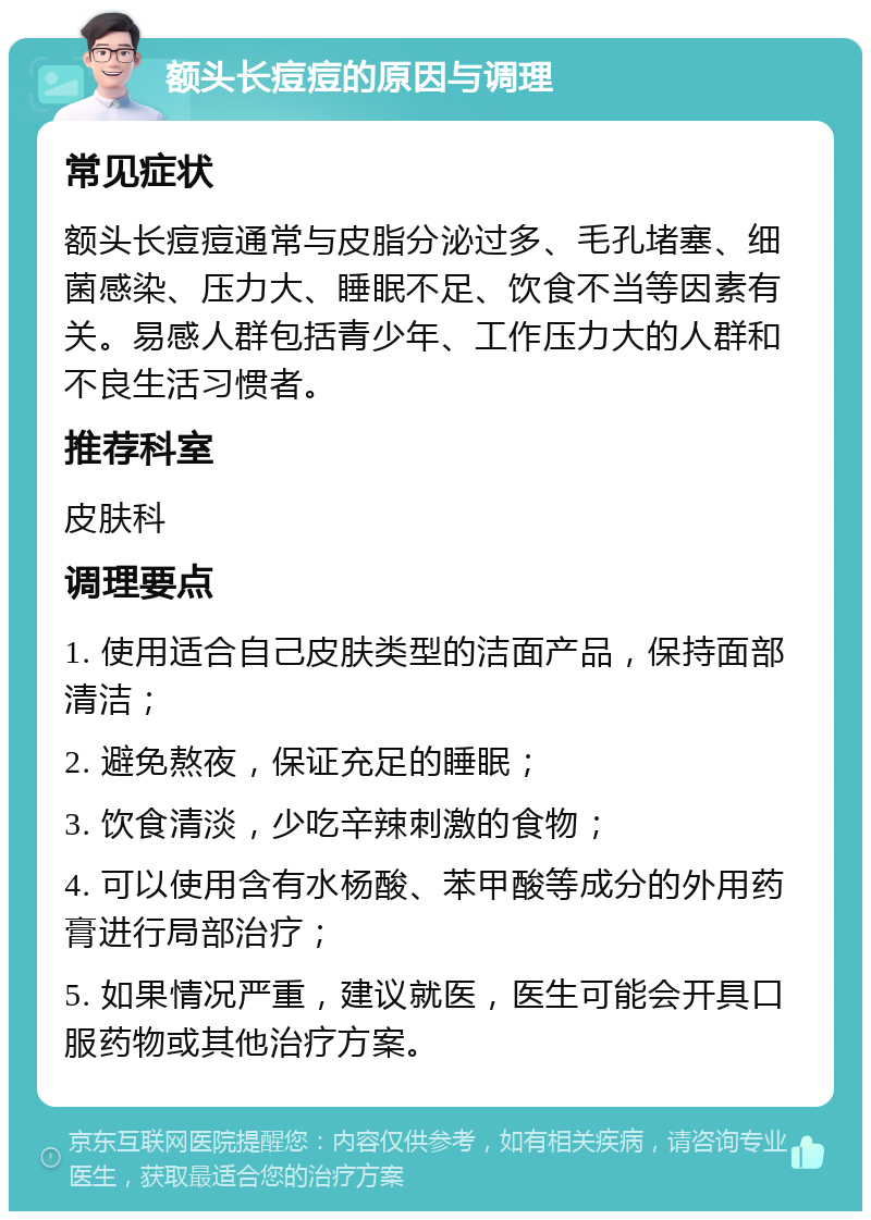 额头长痘痘的原因与调理 常见症状 额头长痘痘通常与皮脂分泌过多、毛孔堵塞、细菌感染、压力大、睡眠不足、饮食不当等因素有关。易感人群包括青少年、工作压力大的人群和不良生活习惯者。 推荐科室 皮肤科 调理要点 1. 使用适合自己皮肤类型的洁面产品，保持面部清洁； 2. 避免熬夜，保证充足的睡眠； 3. 饮食清淡，少吃辛辣刺激的食物； 4. 可以使用含有水杨酸、苯甲酸等成分的外用药膏进行局部治疗； 5. 如果情况严重，建议就医，医生可能会开具口服药物或其他治疗方案。