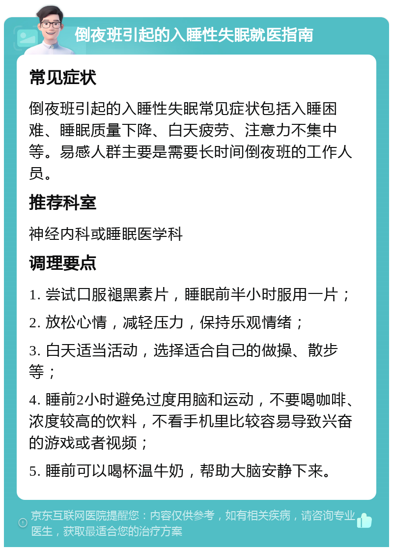 倒夜班引起的入睡性失眠就医指南 常见症状 倒夜班引起的入睡性失眠常见症状包括入睡困难、睡眠质量下降、白天疲劳、注意力不集中等。易感人群主要是需要长时间倒夜班的工作人员。 推荐科室 神经内科或睡眠医学科 调理要点 1. 尝试口服褪黑素片，睡眠前半小时服用一片； 2. 放松心情，减轻压力，保持乐观情绪； 3. 白天适当活动，选择适合自己的做操、散步等； 4. 睡前2小时避免过度用脑和运动，不要喝咖啡、浓度较高的饮料，不看手机里比较容易导致兴奋的游戏或者视频； 5. 睡前可以喝杯温牛奶，帮助大脑安静下来。