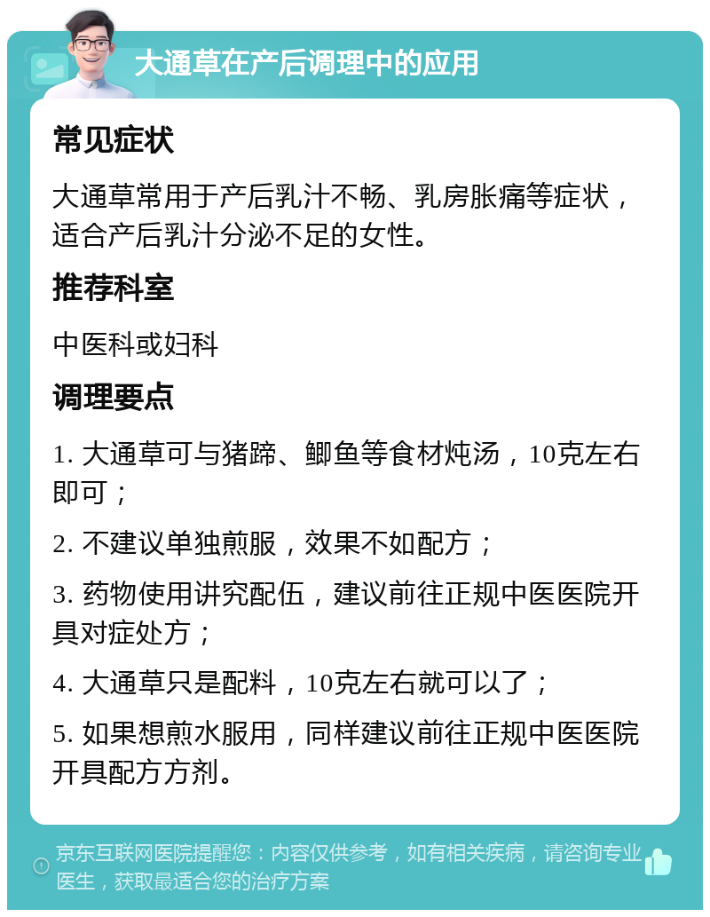 大通草在产后调理中的应用 常见症状 大通草常用于产后乳汁不畅、乳房胀痛等症状，适合产后乳汁分泌不足的女性。 推荐科室 中医科或妇科 调理要点 1. 大通草可与猪蹄、鲫鱼等食材炖汤，10克左右即可； 2. 不建议单独煎服，效果不如配方； 3. 药物使用讲究配伍，建议前往正规中医医院开具对症处方； 4. 大通草只是配料，10克左右就可以了； 5. 如果想煎水服用，同样建议前往正规中医医院开具配方方剂。