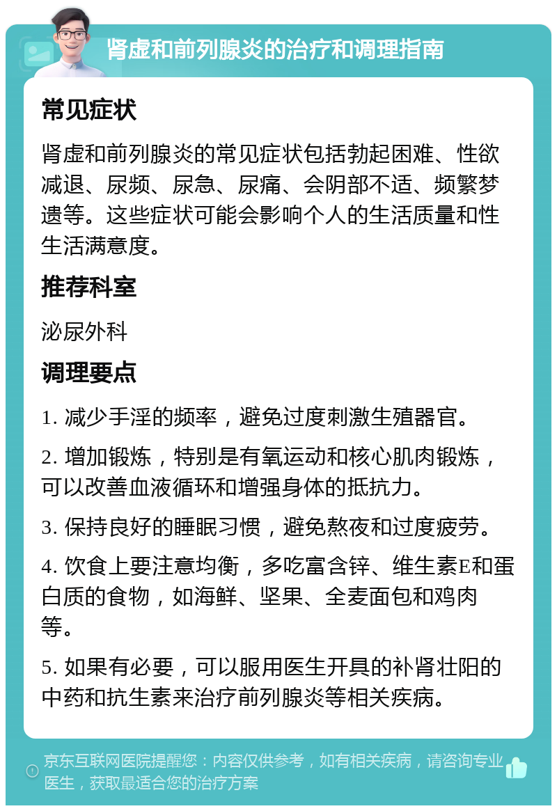 肾虚和前列腺炎的治疗和调理指南 常见症状 肾虚和前列腺炎的常见症状包括勃起困难、性欲减退、尿频、尿急、尿痛、会阴部不适、频繁梦遗等。这些症状可能会影响个人的生活质量和性生活满意度。 推荐科室 泌尿外科 调理要点 1. 减少手淫的频率，避免过度刺激生殖器官。 2. 增加锻炼，特别是有氧运动和核心肌肉锻炼，可以改善血液循环和增强身体的抵抗力。 3. 保持良好的睡眠习惯，避免熬夜和过度疲劳。 4. 饮食上要注意均衡，多吃富含锌、维生素E和蛋白质的食物，如海鲜、坚果、全麦面包和鸡肉等。 5. 如果有必要，可以服用医生开具的补肾壮阳的中药和抗生素来治疗前列腺炎等相关疾病。