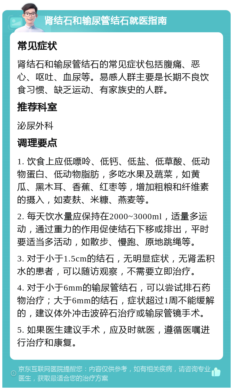 肾结石和输尿管结石就医指南 常见症状 肾结石和输尿管结石的常见症状包括腹痛、恶心、呕吐、血尿等。易感人群主要是长期不良饮食习惯、缺乏运动、有家族史的人群。 推荐科室 泌尿外科 调理要点 1. 饮食上应低嘌呤、低钙、低盐、低草酸、低动物蛋白、低动物脂肪，多吃水果及蔬菜，如黄瓜、黑木耳、香蕉、红枣等，增加粗粮和纤维素的摄入，如麦麸、米糠、燕麦等。 2. 每天饮水量应保持在2000~3000ml，适量多运动，通过重力的作用促使结石下移或排出，平时要适当多活动，如散步、慢跑、原地跳绳等。 3. 对于小于1.5cm的结石，无明显症状，无肾盂积水的患者，可以随访观察，不需要立即治疗。 4. 对于小于6mm的输尿管结石，可以尝试排石药物治疗；大于6mm的结石，症状超过1周不能缓解的，建议体外冲击波碎石治疗或输尿管镜手术。 5. 如果医生建议手术，应及时就医，遵循医嘱进行治疗和康复。