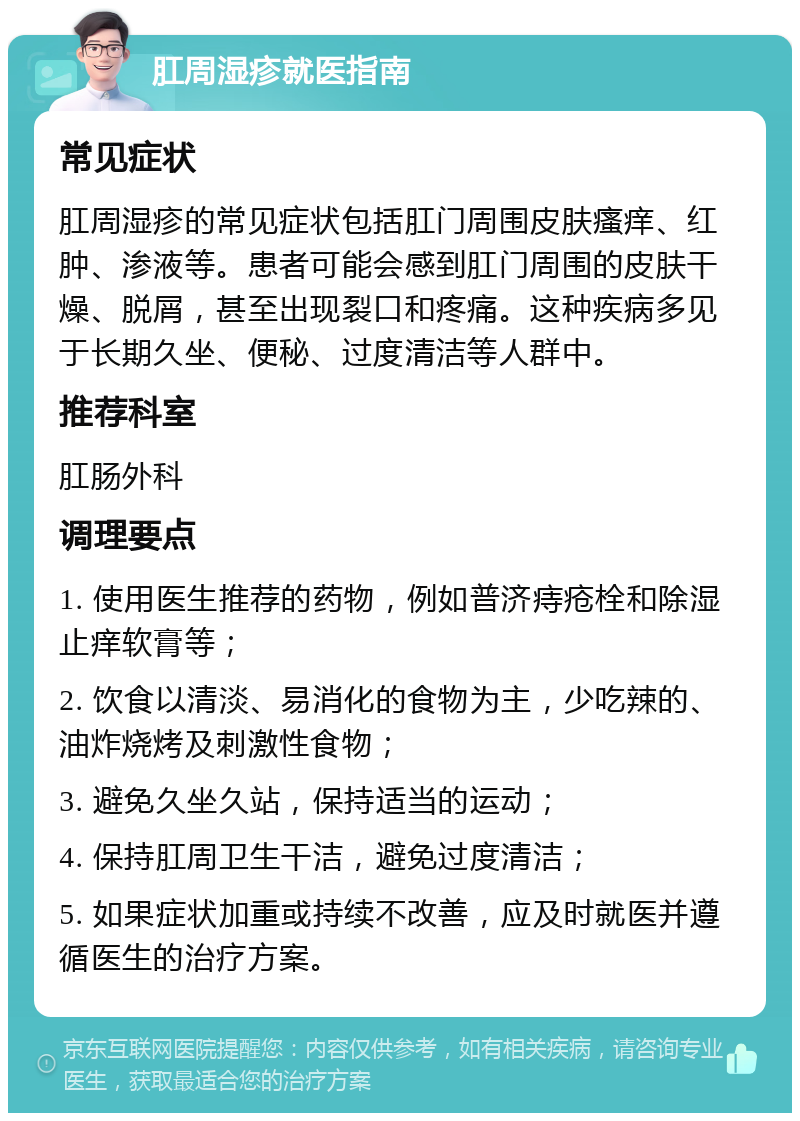 肛周湿疹就医指南 常见症状 肛周湿疹的常见症状包括肛门周围皮肤瘙痒、红肿、渗液等。患者可能会感到肛门周围的皮肤干燥、脱屑，甚至出现裂口和疼痛。这种疾病多见于长期久坐、便秘、过度清洁等人群中。 推荐科室 肛肠外科 调理要点 1. 使用医生推荐的药物，例如普济痔疮栓和除湿止痒软膏等； 2. 饮食以清淡、易消化的食物为主，少吃辣的、油炸烧烤及刺激性食物； 3. 避免久坐久站，保持适当的运动； 4. 保持肛周卫生干洁，避免过度清洁； 5. 如果症状加重或持续不改善，应及时就医并遵循医生的治疗方案。