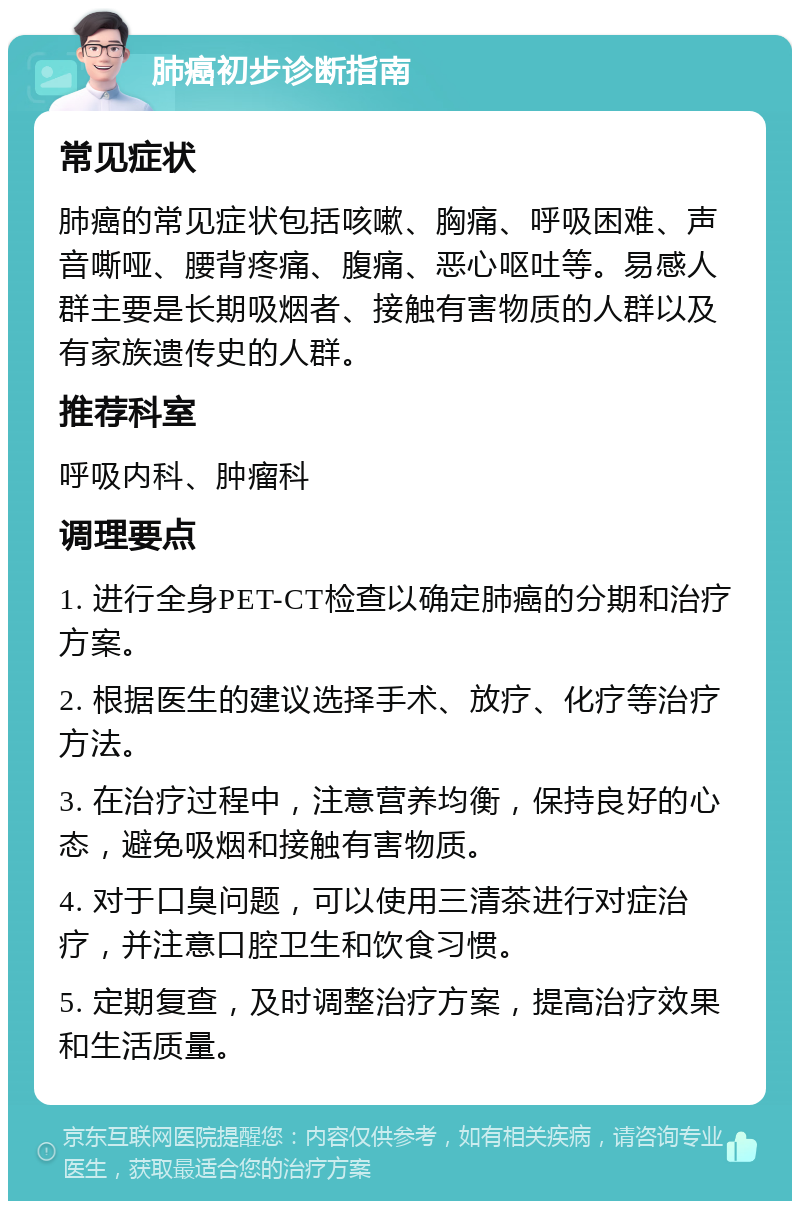 肺癌初步诊断指南 常见症状 肺癌的常见症状包括咳嗽、胸痛、呼吸困难、声音嘶哑、腰背疼痛、腹痛、恶心呕吐等。易感人群主要是长期吸烟者、接触有害物质的人群以及有家族遗传史的人群。 推荐科室 呼吸内科、肿瘤科 调理要点 1. 进行全身PET-CT检查以确定肺癌的分期和治疗方案。 2. 根据医生的建议选择手术、放疗、化疗等治疗方法。 3. 在治疗过程中，注意营养均衡，保持良好的心态，避免吸烟和接触有害物质。 4. 对于口臭问题，可以使用三清茶进行对症治疗，并注意口腔卫生和饮食习惯。 5. 定期复查，及时调整治疗方案，提高治疗效果和生活质量。