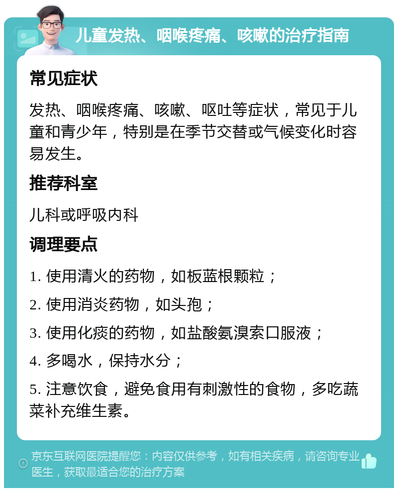 儿童发热、咽喉疼痛、咳嗽的治疗指南 常见症状 发热、咽喉疼痛、咳嗽、呕吐等症状，常见于儿童和青少年，特别是在季节交替或气候变化时容易发生。 推荐科室 儿科或呼吸内科 调理要点 1. 使用清火的药物，如板蓝根颗粒； 2. 使用消炎药物，如头孢； 3. 使用化痰的药物，如盐酸氨溴索口服液； 4. 多喝水，保持水分； 5. 注意饮食，避免食用有刺激性的食物，多吃蔬菜补充维生素。