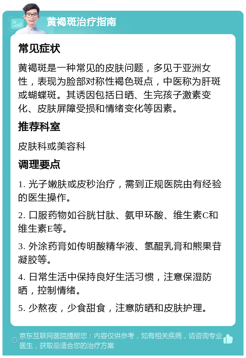 黄褐斑治疗指南 常见症状 黄褐斑是一种常见的皮肤问题，多见于亚洲女性，表现为脸部对称性褐色斑点，中医称为肝斑或蝴蝶斑。其诱因包括日晒、生完孩子激素变化、皮肤屏障受损和情绪变化等因素。 推荐科室 皮肤科或美容科 调理要点 1. 光子嫩肤或皮秒治疗，需到正规医院由有经验的医生操作。 2. 口服药物如谷胱甘肽、氨甲环酸、维生素C和维生素E等。 3. 外涂药膏如传明酸精华液、氢醌乳膏和熊果苷凝胶等。 4. 日常生活中保持良好生活习惯，注意保湿防晒，控制情绪。 5. 少熬夜，少食甜食，注意防晒和皮肤护理。