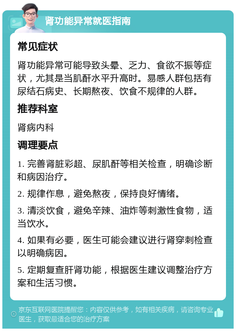 肾功能异常就医指南 常见症状 肾功能异常可能导致头晕、乏力、食欲不振等症状，尤其是当肌酐水平升高时。易感人群包括有尿结石病史、长期熬夜、饮食不规律的人群。 推荐科室 肾病内科 调理要点 1. 完善肾脏彩超、尿肌酐等相关检查，明确诊断和病因治疗。 2. 规律作息，避免熬夜，保持良好情绪。 3. 清淡饮食，避免辛辣、油炸等刺激性食物，适当饮水。 4. 如果有必要，医生可能会建议进行肾穿刺检查以明确病因。 5. 定期复查肝肾功能，根据医生建议调整治疗方案和生活习惯。